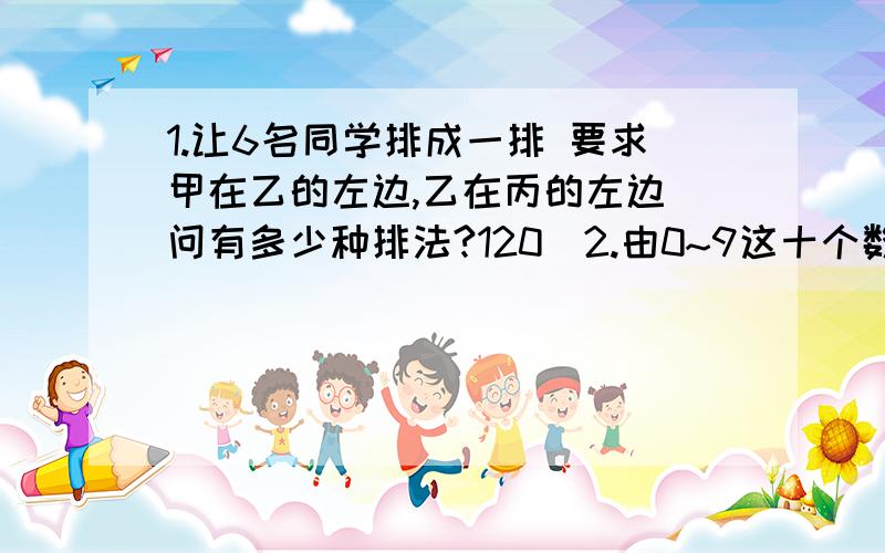 1.让6名同学排成一排 要求甲在乙的左边,乙在丙的左边 问有多少种排法?120）2.由0~9这十个数字组成无重复数字的五位数 求：个位数字比十位数字大的五位数?13608）比51637大的五位数?14600）