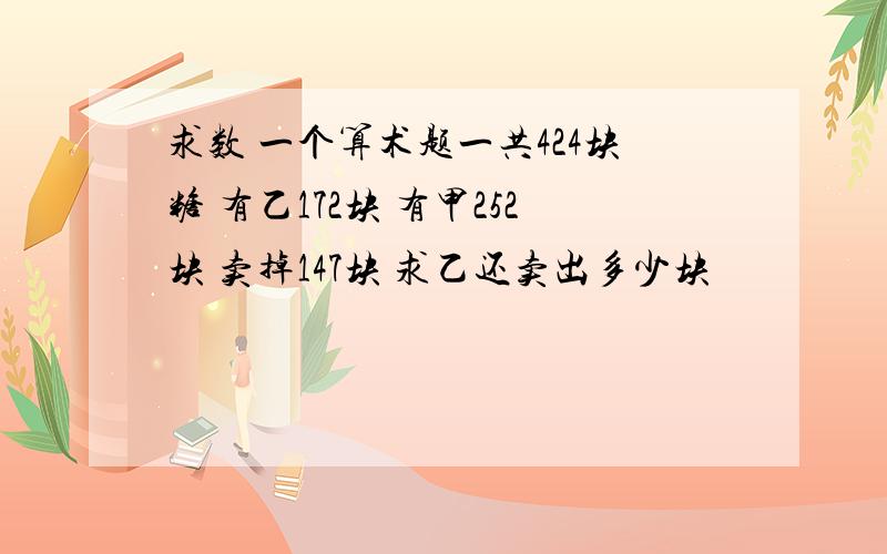 求数 一个算术题一共424块糖 有乙172块 有甲252块 卖掉147块 求乙还卖出多少块