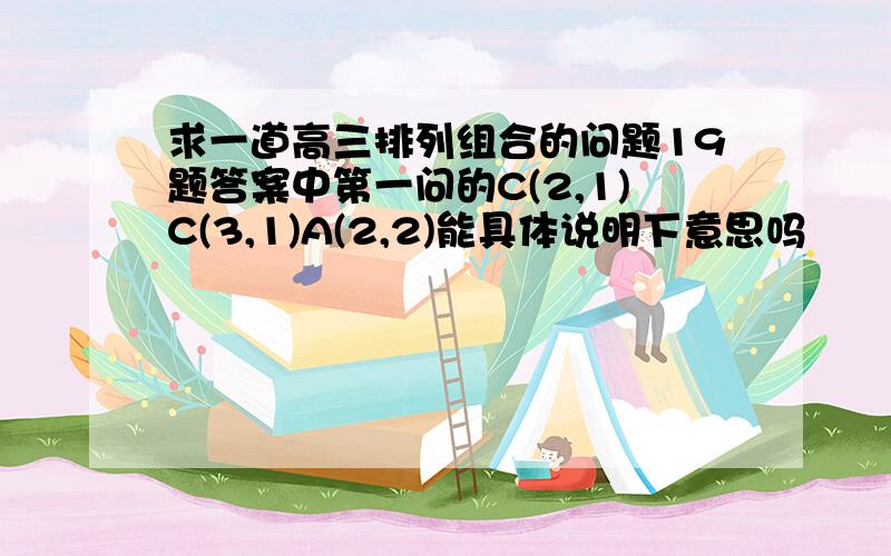 求一道高三排列组合的问题19题答案中第一问的C(2,1)C(3,1)A(2,2)能具体说明下意思吗