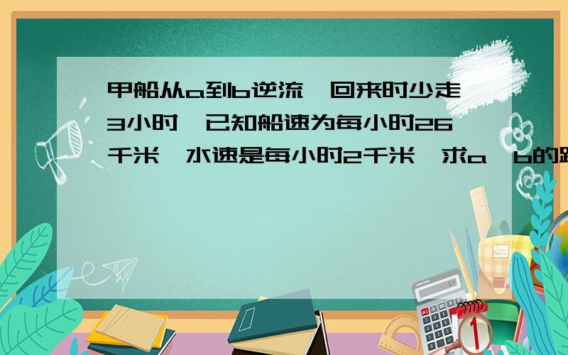 甲船从a到b逆流,回来时少走3小时,已知船速为每小时26千米,水速是每小时2千米,求a,b的距离.