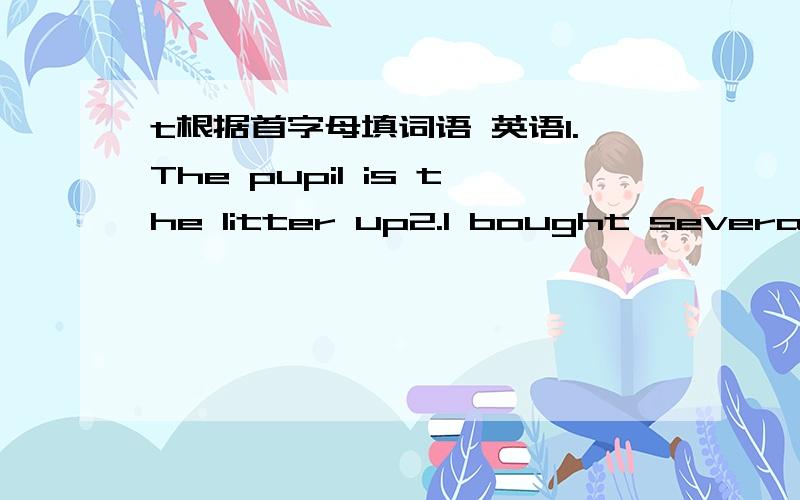 t根据首字母填词语 英语1.The pupil is the litter up2.I bought several yesterday3.I take a quick every day4.Take the if you go shopping5.can be recycled