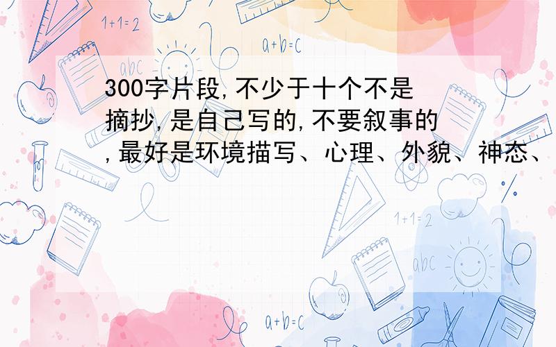 300字片段,不少于十个不是摘抄,是自己写的,不要叙事的,最好是环境描写、心理、外貌、神态、动作描写就像日记一样的，不少于300字，不要摘抄，不要记叙文。就像日记一样的，不少于300字