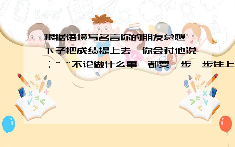 根据语境写名言你的朋友总想一下子把成绩提上去,你会对他说：“ ”不论做什么事,都要一步一步往上走