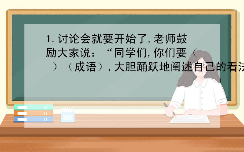 1.讨论会就要开始了,老师鼓励大家说：“同学们,你们要（ ）（成语）,大胆踊跃地阐述自己的看法.”