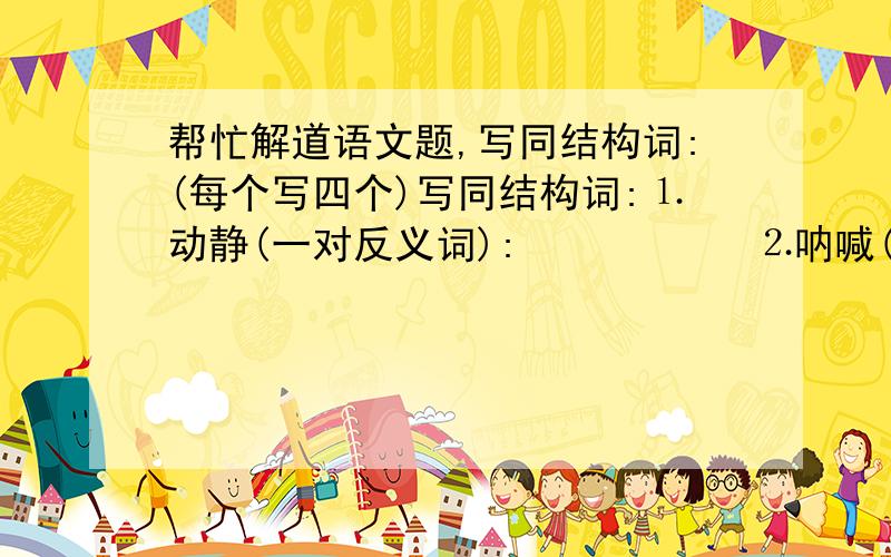 帮忙解道语文题,写同结构词:(每个写四个)写同结构词:⒈动静(一对反义词):           ⒉呐喊(一对近意词):