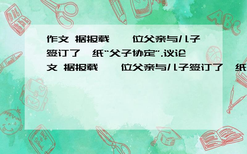 作文 据报载,一位父亲与儿子签订了一纸“父子协定”.议论文 据报载,一位父亲与儿子签订了一纸“父子协定”,主要内容是：儿子全部自筹高等教育经费自己解决谋业、创业、结婚等一系列