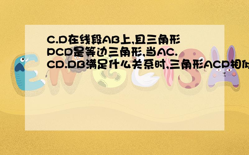 C.D在线段AB上,且三角形PCD是等边三角形,当AC.CD.DB满足什么关系时,三角形ACP相似于三角形PDB1.当AC CD DB 满足怎么的关系式时 △ACP∽△PDB?2.当△ACP∽△PDB时,求∠APB的度数?