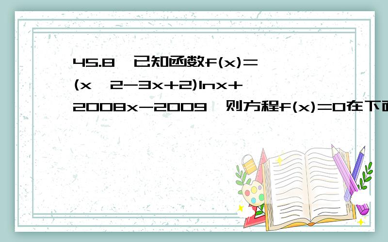 45.8、已知函数f(x)=(x∧2-3x+2)lnx+2008x-2009,则方程f(x)=0在下面哪个范围内必有实根（ B ）A.(0,1) B.(1,2) C.(2,3) D.(2,4)