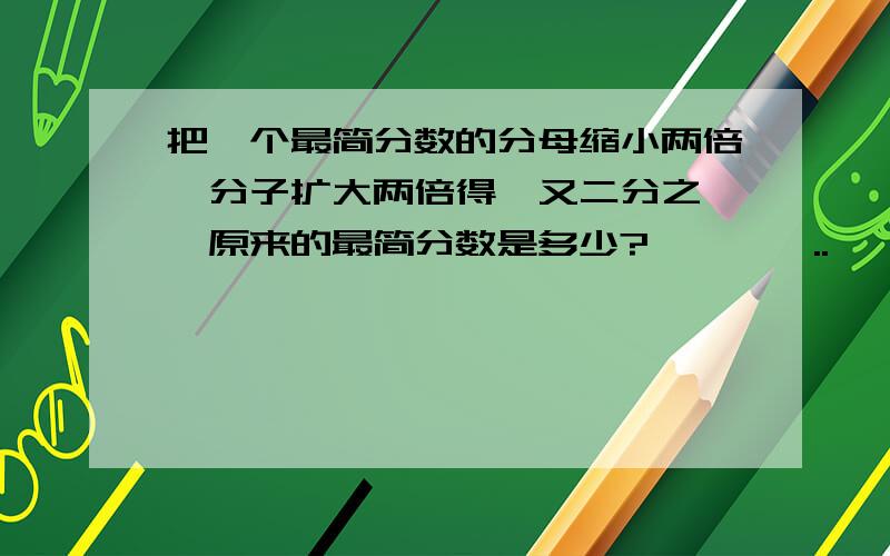 把一个最简分数的分母缩小两倍,分子扩大两倍得一又二分之一,原来的最简分数是多少?、、、、..