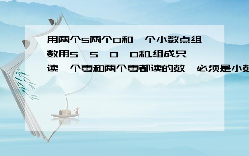 用两个5两个0和一个小数点组数用5、5、0、0和.组成只读一个零和两个零都读的数,必须是小数,要全部的急