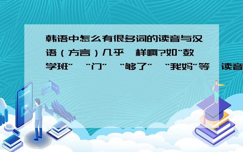 韩语中怎么有很多词的读音与汉语（方言）几乎一样啊?如“数学班”、“门”、“够了”、“我妈”等,读音与汉语某些地方方言读音非常相似.是否韩国是中国古代的附属国,韩语受汉语影响