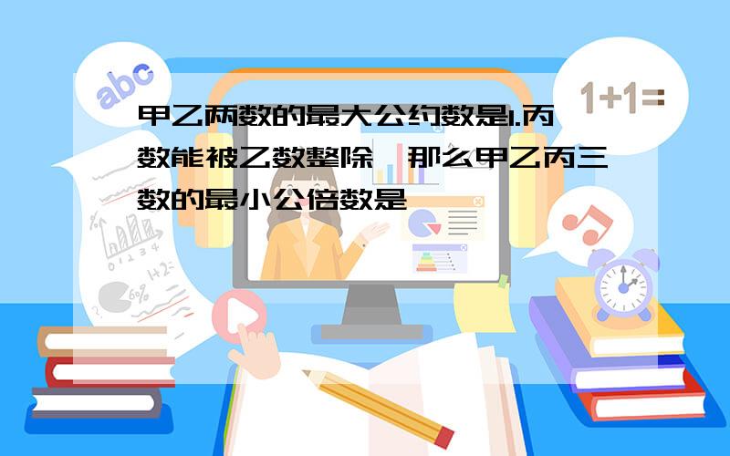 甲乙两数的最大公约数是1.丙数能被乙数整除,那么甲乙丙三数的最小公倍数是