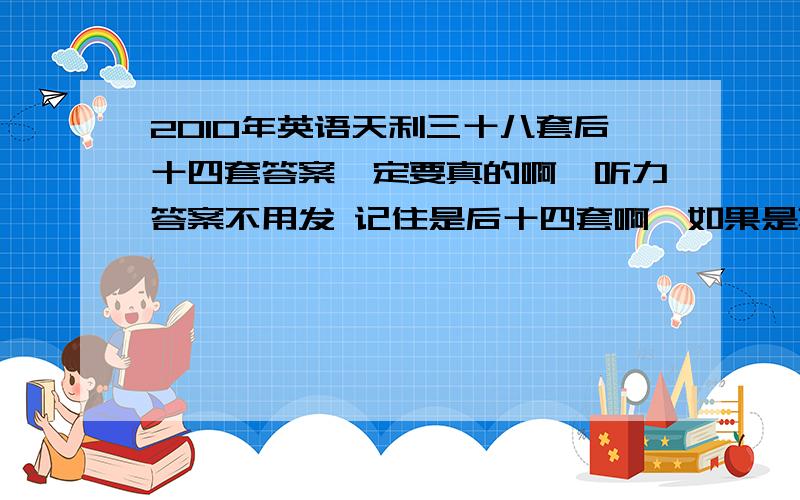 2010年英语天利三十八套后十四套答案一定要真的啊,听力答案不用发 记住是后十四套啊,如果是真的可以加分~