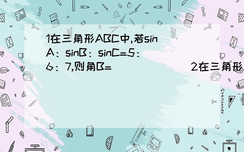 1在三角形ABC中,若sinA：sinB：sinC=5：6：7,则角B=_______2在三角形ABC中,若tanA*tanB>1,则三角形ABC的形状为_______3在三角形ABC中,a=2,c=1,则角C的取值范围是（ ）A.(0,30度] B〔30度,90度〕 C.(30度,90度) D.(0,90