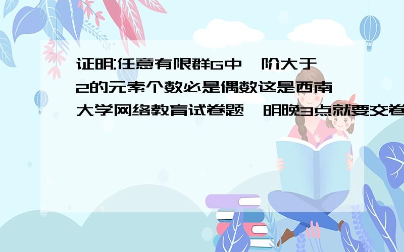 证明:任意有限群G中,阶大于2的元素个数必是偶数这是西南大学网络教育试卷题,明晚3点就要交卷了,所以,想请各位高手帮忙做下,要完整的答案哦!谢谢了!