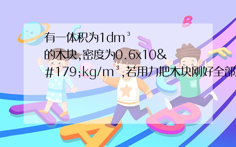 有一体积为1dm³的木块,密度为0.6x10³kg/m³,若用力把木块刚好全部压入水中,需要加多大的力?