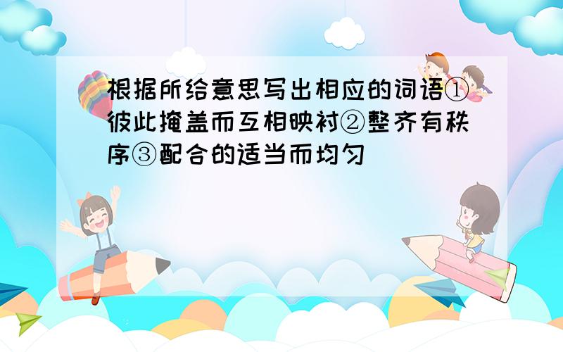 根据所给意思写出相应的词语①彼此掩盖而互相映衬②整齐有秩序③配合的适当而均匀