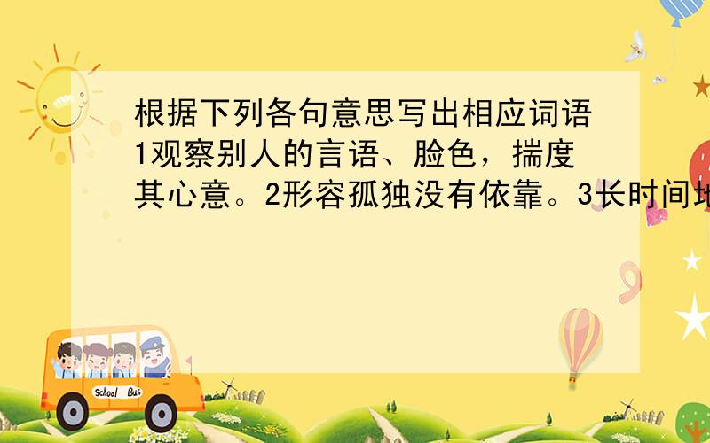 根据下列各句意思写出相应词语1观察别人的言语、脸色，揣度其心意。2形容孤独没有依靠。3长时间地站立。4忍不住笑。5爆发，往外溅散。6光辉灿烂，也用来形容有显著成绩。关于初一第4