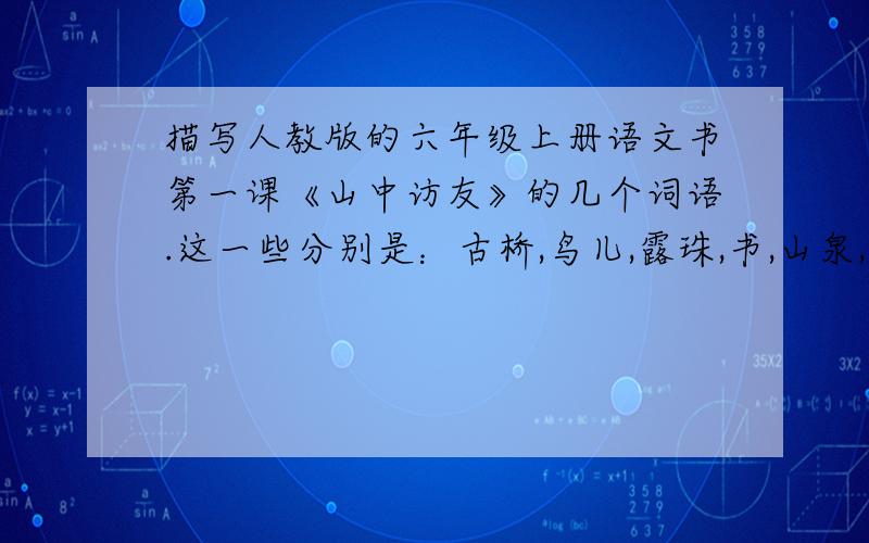 描写人教版的六年级上册语文书第一课《山中访友》的几个词语.这一些分别是：古桥,鸟儿,露珠,书,山泉,溪流,瀑布,悬崖,白云,落花,落叶和石头.要那些优美的单词,句子也可以.虽然没有悬赏