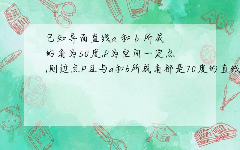 已知异面直线a 和 b 所成的角为50度,P为空间一定点,则过点P且与a和b所成角都是70度的直线有几条?为啥?貌似有4条