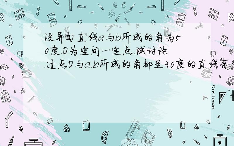 设异面直线a与b所成的角为50度.O为空间一定点.试讨论.过点O与a.b所成的角都是30度的直线有多少条?为什么?