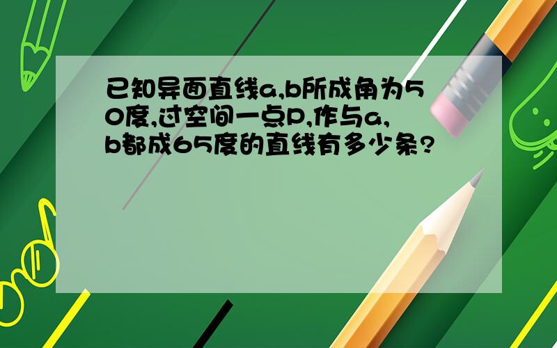 已知异面直线a,b所成角为50度,过空间一点P,作与a,b都成65度的直线有多少条?