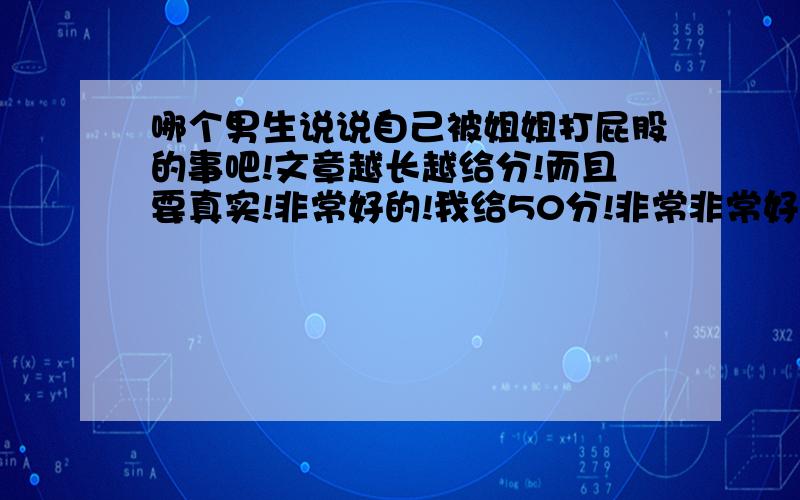 哪个男生说说自己被姐姐打屁股的事吧!文章越长越给分!而且要真实!非常好的!我给50分!非常非常好的100分!必须是男生的!女生别进此网页!必须年龄在10到18岁之间!不用50了!直接写个非常非常