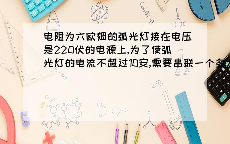 电阻为六欧姆的弧光灯接在电压是220伏的电源上,为了使弧光灯的电流不超过10安,需要串联一个多大的电阻.