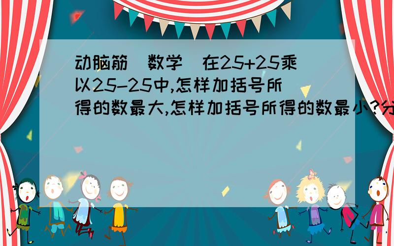 动脑筋(数学)在25+25乘以25-25中,怎样加括号所得的数最大,怎样加括号所得的数最小?分别写出算式并计算.