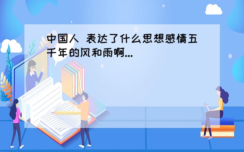 中国人 表达了什么思想感情五千年的风和雨啊...