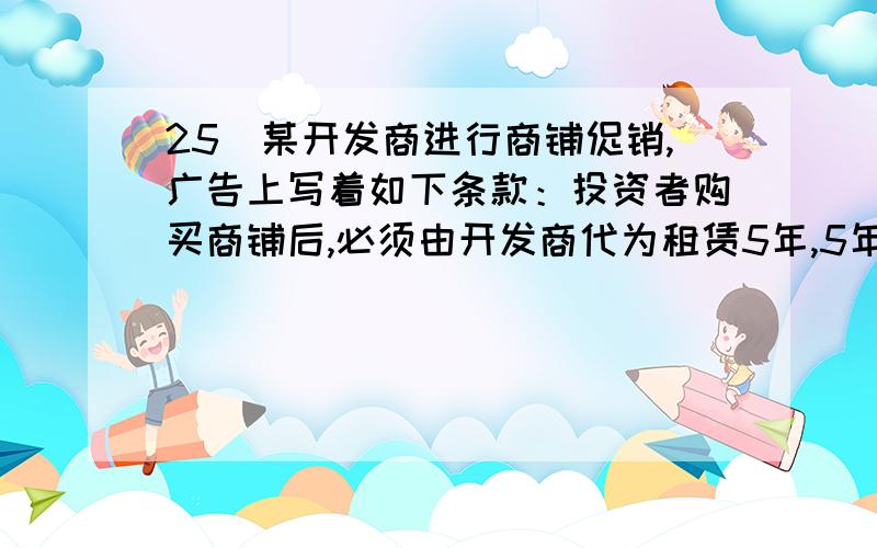 25．某开发商进行商铺促销,广告上写着如下条款：投资者购买商铺后,必须由开发商代为租赁5年,5年期25．某开发商进行商铺促销,广告上写着如下条款：投资者购买商铺后,必须由开发商代为