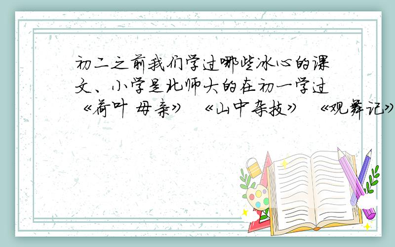 初二之前我们学过哪些冰心的课文、小学是北师大的在初一学过《荷叶 母亲》 《山中杂技》 《观舞记》好的有额外奖励