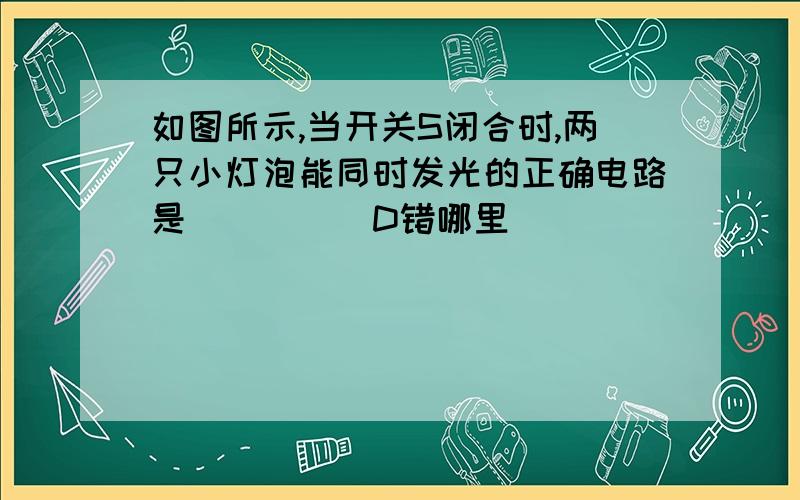 如图所示,当开关S闭合时,两只小灯泡能同时发光的正确电路是（　　　）D错哪里