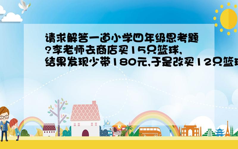 请求解答一道小学四年级思考题?李老师去商店买15只篮球,结果发现少带180元,于是改买12只篮球,可一算还差24元,请问每只篮球多少元?李老师带了多少元钱?谢谢