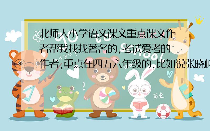 北师大小学语文课文重点课文作者帮我找找著名的,考试爱考的作者,重点在四五六年级的,比如说张晓峰啊什么的,紧急