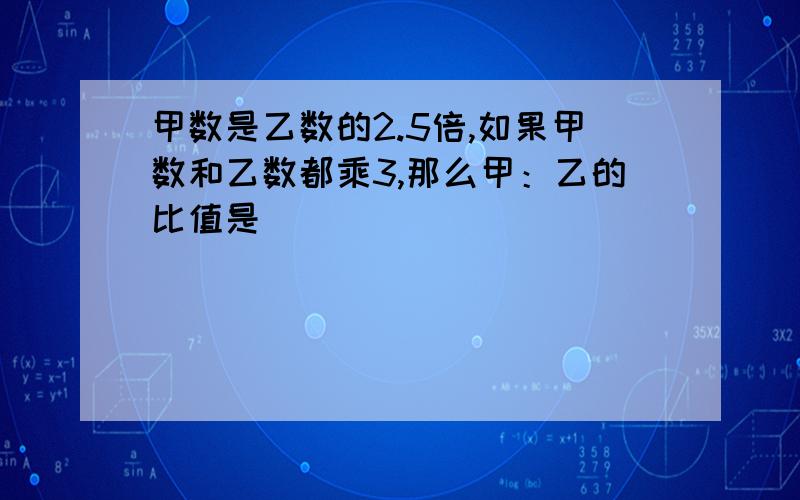 甲数是乙数的2.5倍,如果甲数和乙数都乘3,那么甲：乙的比值是（）