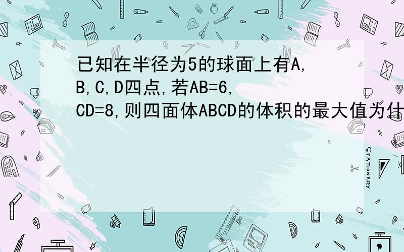 已知在半径为5的球面上有A,B,C,D四点,若AB=6,CD=8,则四面体ABCD的体积的最大值为什么?