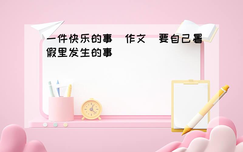 一件快乐的事（作文）要自己暑假里发生的事