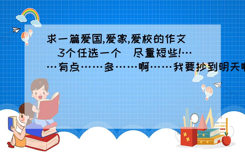 求一篇爱国,爱家,爱校的作文(3个任选一个)尽量短些!……有点……多……啊……我要抄到明天啊……