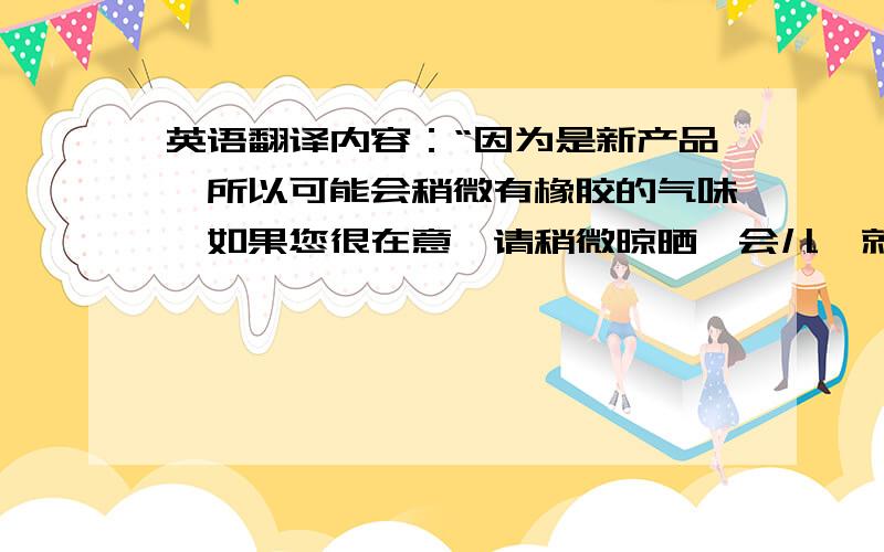 英语翻译内容：“因为是新产品,所以可能会稍微有橡胶的气味,如果您很在意,请稍微晾晒一会儿,就没有味道了.”