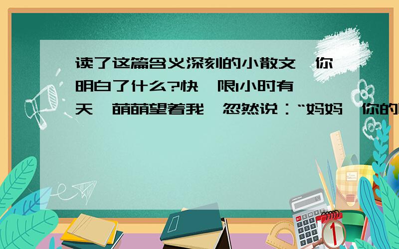 读了这篇含义深刻的小散文,你明白了什么?快,限1小时有一天,萌萌望着我,忽然说：“妈妈,你的眼睛中有我.” 接着,他又问：“妈妈,我的眼里有你吗?” 于是,我望着他说：“在我看你的时候,