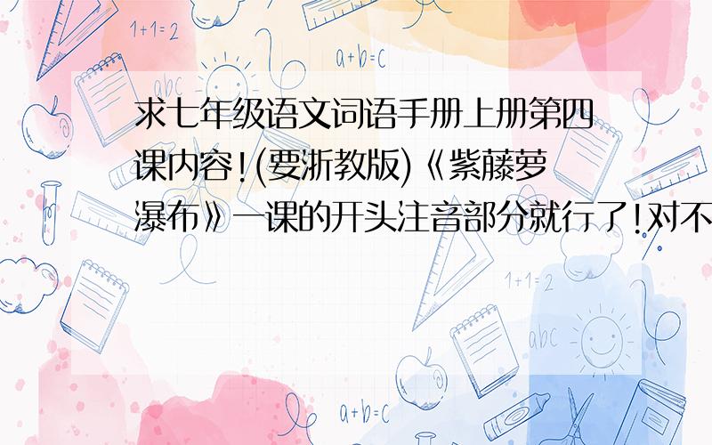 求七年级语文词语手册上册第四课内容!(要浙教版)《紫藤萝瀑布》一课的开头注音部分就行了!对不起，说错了，是第五课《童趣》。