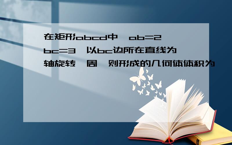 在矩形abcd中,ab=2,bc=3,以bc边所在直线为轴旋转一周,则形成的几何体体积为