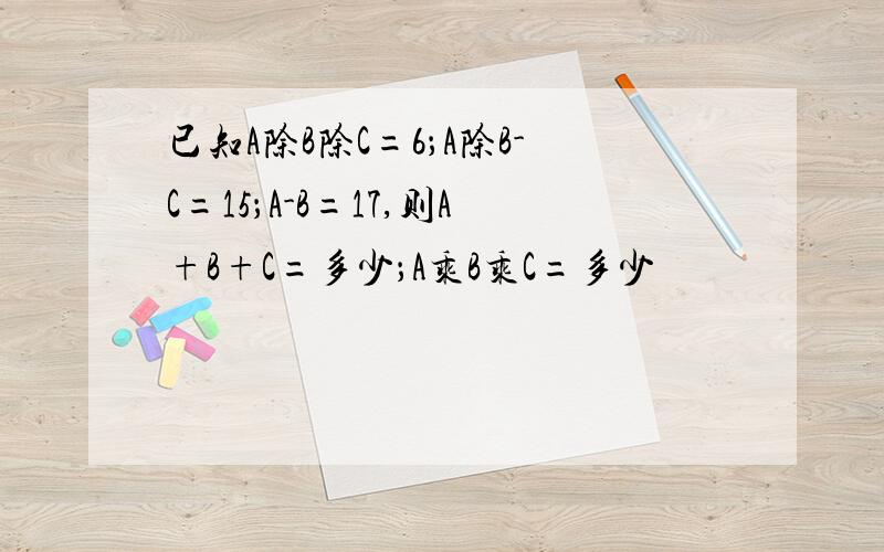 已知A除B除C=6；A除B-C=15；A-B=17,则A+B+C=多少；A乘B乘C=多少