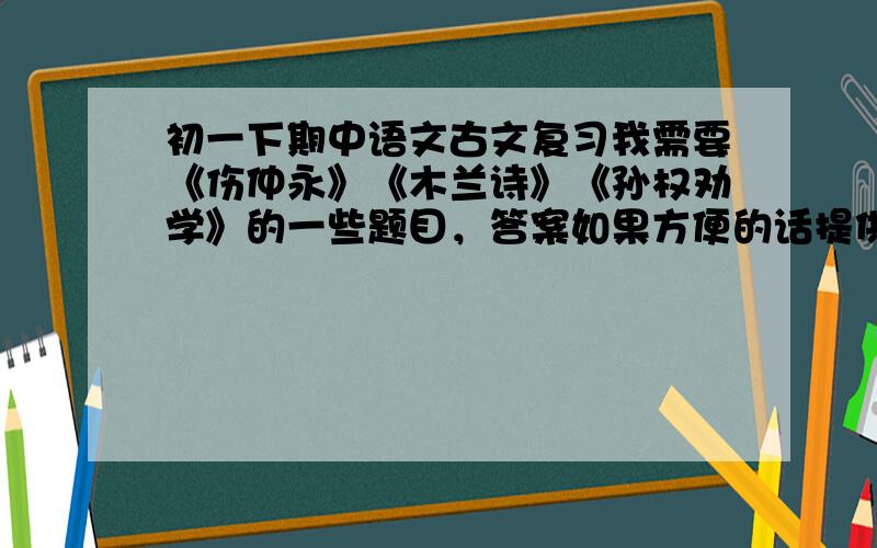 初一下期中语文古文复习我需要《伤仲永》《木兰诗》《孙权劝学》的一些题目，答案如果方便的话提供一下。