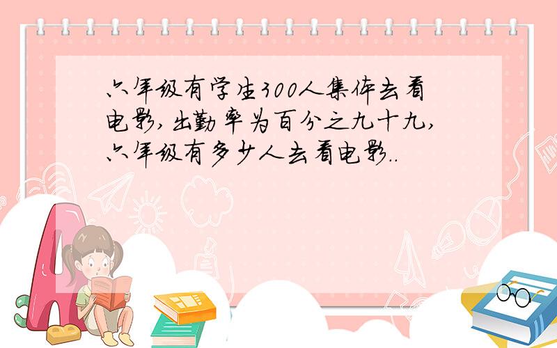 六年级有学生300人集体去看电影,出勤率为百分之九十九,六年级有多少人去看电影..