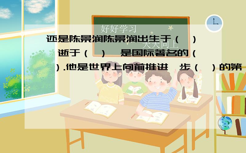 还是陈景润陈景润出生于（ ）,逝于（ ）,是国际著名的（ ）.他是世界上向前推进一步（ ）的第一个人猜数学家的名字老爷爷参加赛跑——（ ）抬头一笑——（ ）故园风光雨中新——（ ）