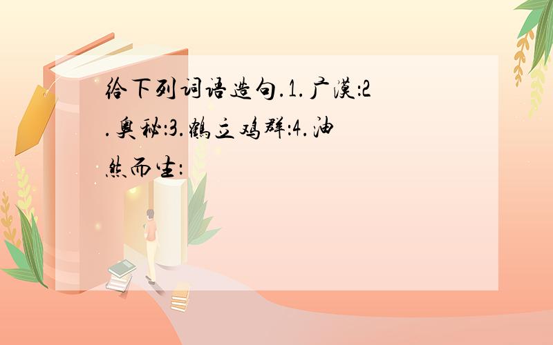 给下列词语造句.1.广漠：2.奥秘：3.鹤立鸡群：4.油然而生：