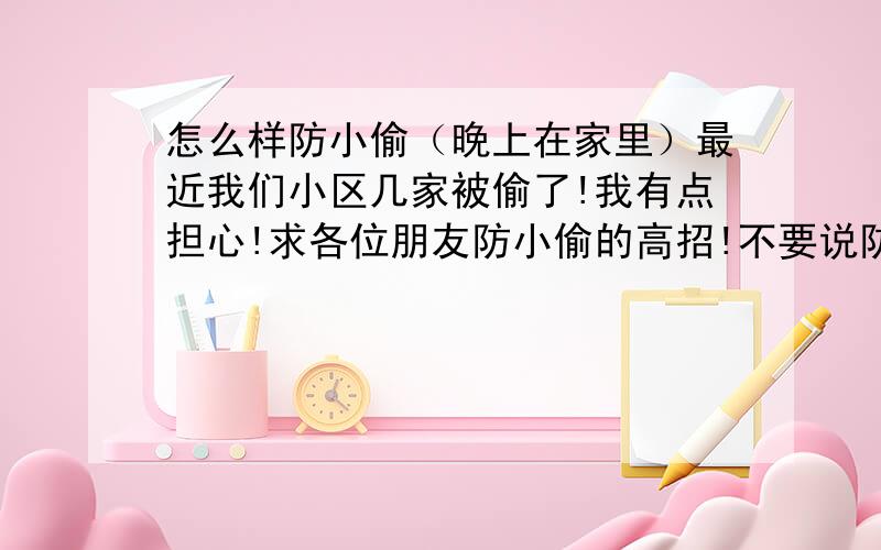 怎么样防小偷（晚上在家里）最近我们小区几家被偷了!我有点担心!求各位朋友防小偷的高招!不要说防盗网 没有用!小偷可以搞开!别说狗!我不喜欢养狗!我的要求有点苛刻 但是我的分多 有图