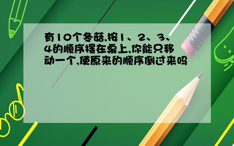 有10个冬菇,按1、2、3、4的顺序摆在桌上,你能只移 动一个,使原来的顺序倒过来吗